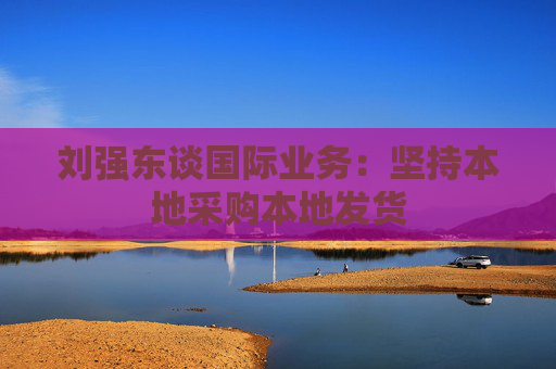 刘强东谈国际业务：坚持本地采购本地发货