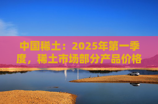 中国稀土：2025年第一季度，稀土市场部分产品价格回升
