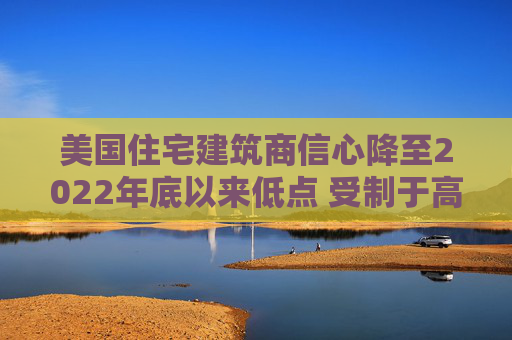 美国住宅建筑商信心降至2022年底以来低点 受制于高利率和经济担忧