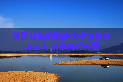美国驻耶路撒冷大使馆将关闭三天 紧张局势升温
