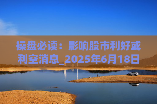 操盘必读：影响股市利好或利空消息_2025年6月18日_财经新闻