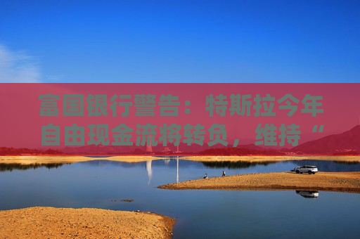 富国银行警告：特斯拉今年自由现金流将转负，维持“卖出”评级