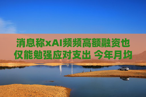 消息称xAI频频高额融资也仅能勉强应对支出 今年月均支出将超过10亿美元
