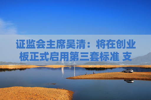 证监会主席吴清：将在创业板正式启用第三套标准 支持优质未盈利创新企业上市