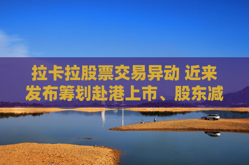 拉卡拉股票交易异动 近来发布筹划赴港上市、股东减持公告 业绩持续下滑