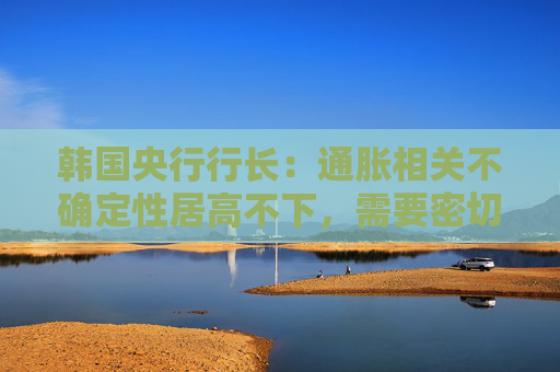 韩国央行行长：通胀相关不确定性居高不下，需要密切监控