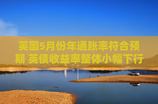 英国5月份年通胀率符合预期 英债收益率整体小幅下行