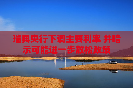 瑞典央行下调主要利率 并暗示可能进一步放松政策