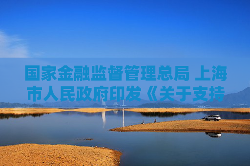 国家金融监督管理总局 上海市人民政府印发《关于支持上海国际金融中心建设行动方案》