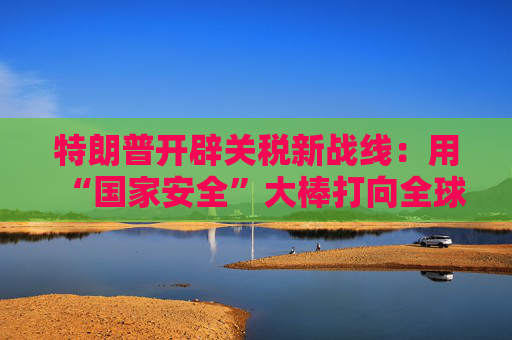 特朗普开辟关税新战线：用“国家安全”大棒打向全球