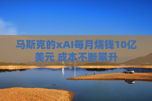 马斯克的xAI每月烧钱10亿美元 成本不断攀升