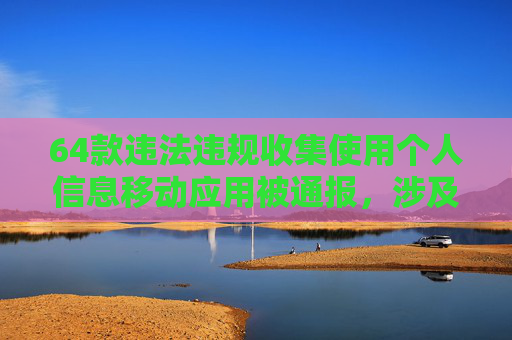 64款违法违规收集使用个人信息移动应用被通报，涉及多个银行、证券APP
