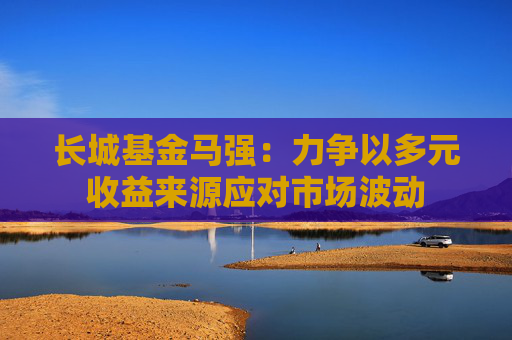 长城基金马强：力争以多元收益来源应对市场波动