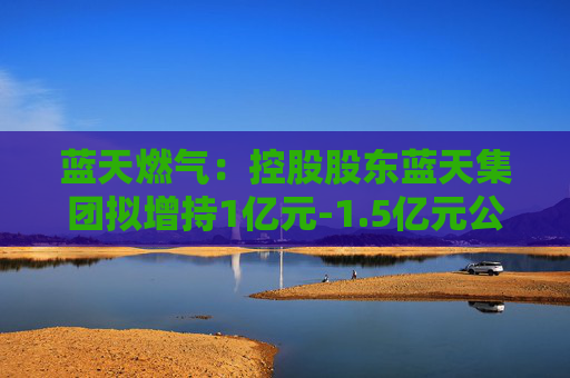 蓝天燃气：控股股东蓝天集团拟增持1亿元-1.5亿元公司股份
