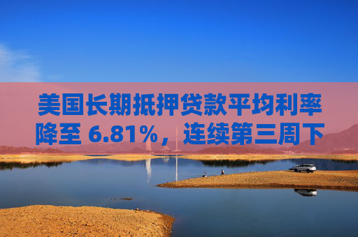 美国长期抵押贷款平均利率降至 6.81%，连续第三周下降