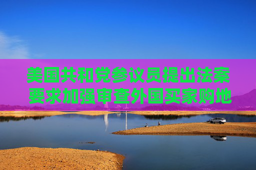 美国共和党参议员提出法案 要求加强审查外国买家购地