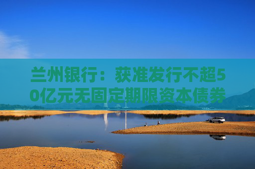 兰州银行：获准发行不超50亿元无固定期限资本债券