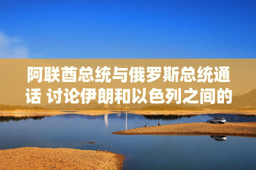 阿联酋总统与俄罗斯总统通话 讨论伊朗和以色列之间的冲突