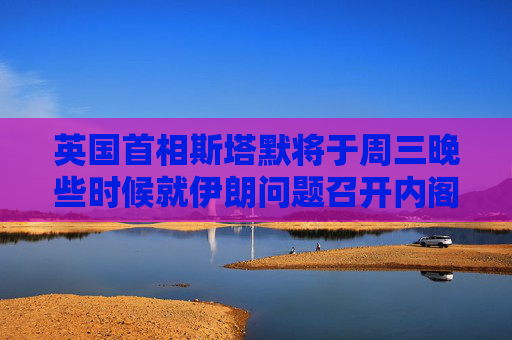 英国首相斯塔默将于周三晚些时候就伊朗问题召开内阁办公厅简报室会议
