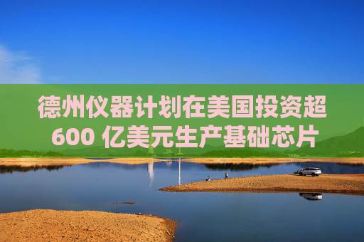 德州仪器计划在美国投资超 600 亿美元生产基础芯片