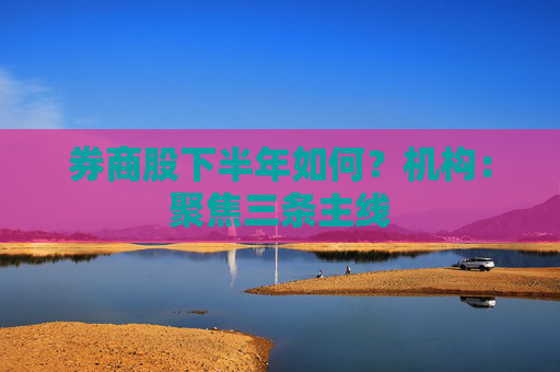 券商股下半年如何？机构：聚焦三条主线