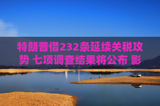 特朗普借232条延续关税攻势 七项调查结果将公布 影响堪比对等关税