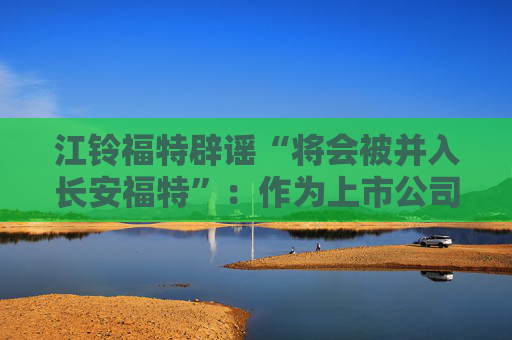 江铃福特辟谣“将会被并入长安福特”：作为上市公司目前没有资产重组整合的相关计划