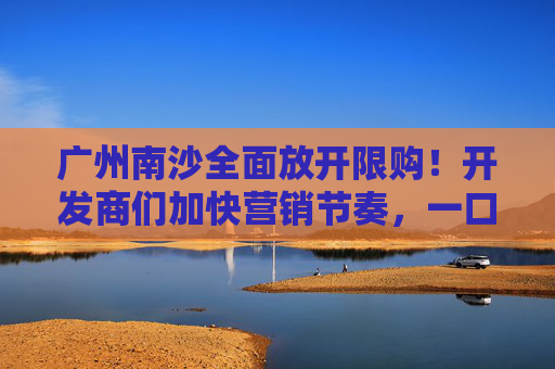 广州南沙全面放开限购！开发商们加快营销节奏，一口价、送家电、送车位太常见