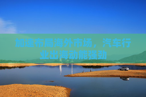 加速布局海外市场，汽车行业出海动能强劲