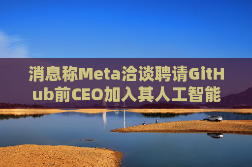 消息称Meta洽谈聘请GitHub前CEO加入其人工智能项目