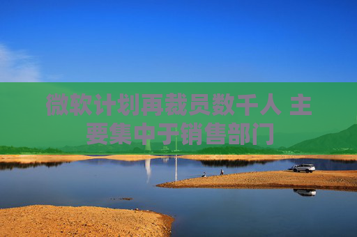 微软计划再裁员数千人 主要集中于销售部门