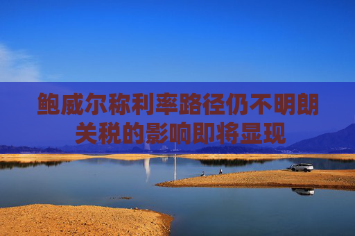 鲍威尔称利率路径仍不明朗 关税的影响即将显现