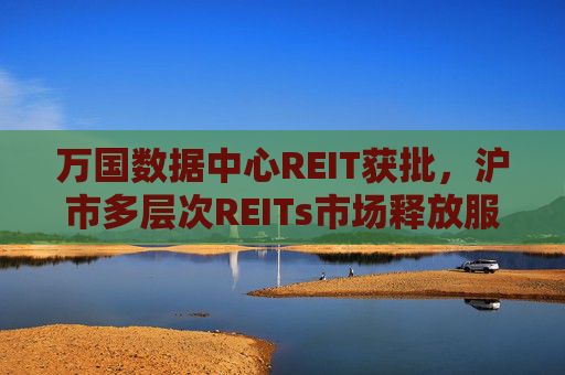 万国数据中心REIT获批，沪市多层次REITs市场释放服务数字新基建新动能