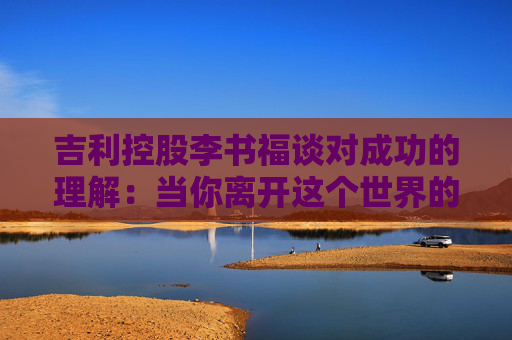 吉利控股李书福谈对成功的理解：当你离开这个世界的时候，你应该留下一些有价值的东西