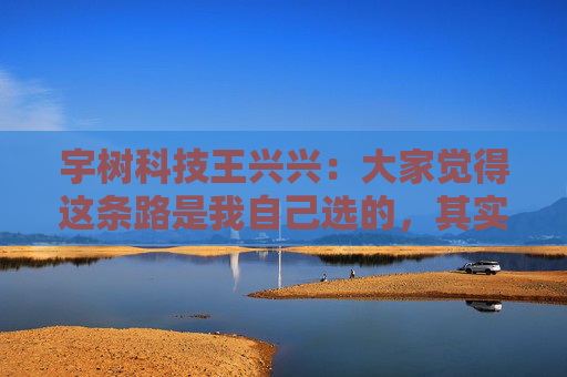 宇树科技王兴兴：大家觉得这条路是我自己选的，其实是我手上的牌只有这么几张，我没得选