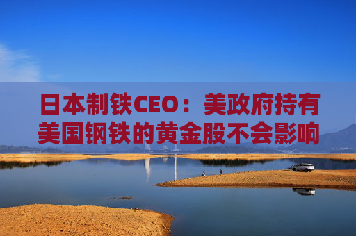 日本制铁CEO：美政府持有美国钢铁的黄金股不会影响管理自由