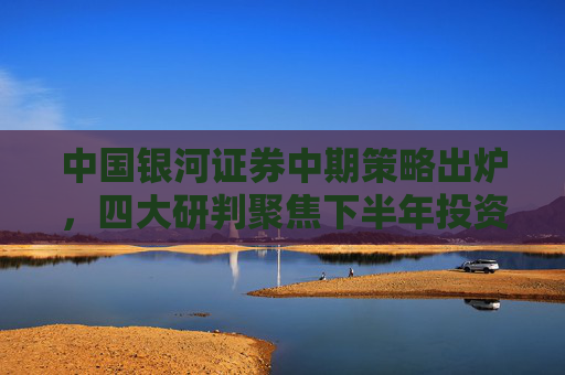 中国银河证券中期策略出炉，四大研判聚焦下半年投资机遇