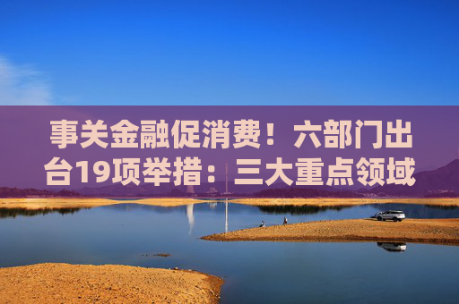 事关金融促消费！六部门出台19项举措：三大重点领域支持加码 居住服务等迎创新融资模式