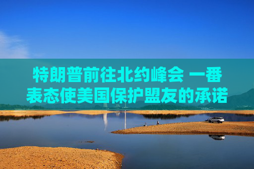 特朗普前往北约峰会 一番表态使美国保护盟友的承诺面临疑问
