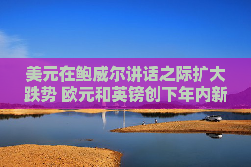 美元在鲍威尔讲话之际扩大跌势 欧元和英镑创下年内新高