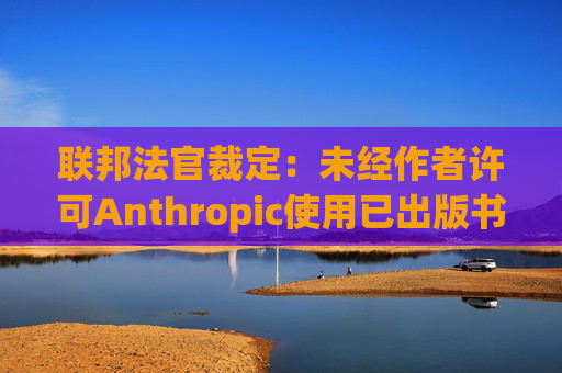 联邦法官裁定：未经作者许可Anthropic使用已出版书籍训练其AI模型合法