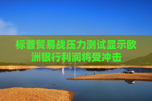 标普贸易战压力测试显示欧洲银行利润将受冲击