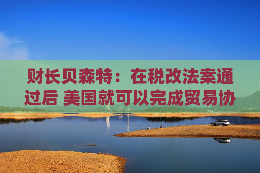 财长贝森特：在税改法案通过后 美国就可以完成贸易协议