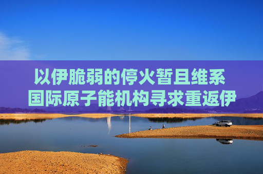 以伊脆弱的停火暂且维系 国际原子能机构寻求重返伊朗核设施