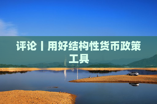 评论丨用好结构性货币政策工具