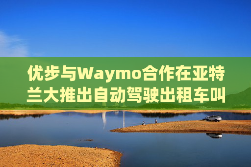 优步与Waymo合作在亚特兰大推出自动驾驶出租车叫车服务