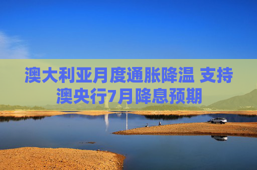 澳大利亚月度通胀降温 支持澳央行7月降息预期