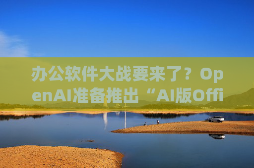 办公软件大战要来了？OpenAI准备推出“AI版Office”