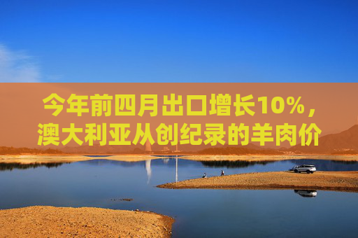 今年前四月出口增长10%，澳大利亚从创纪录的羊肉价格中受益