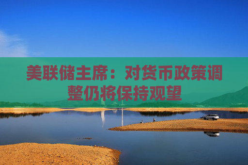 美联储主席：对货币政策调整仍将保持观望